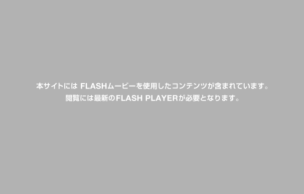 本サイトには FLASHムービーを使用したコンテンツが含まれています。閲覧には最新の FLASH PLAYER が必要となります。