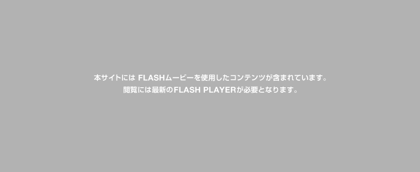 本サイトには FLASHムービーを使用したコンテンツが含まれています。閲覧には最新の FLASH PLAYER が必要となります。