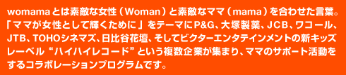 ｗomamaとは素敵な女性（ｗoman）と素敵なママ（mama）を合わせた言葉。「ママが女性として輝くために」をテーマにP&G、大塚製薬、JCB、ワコール、JTB、TOHOシネマズ、日比谷花壇、そしてビクターエンタテインメントの新キッズレーベル“ハイハイレコード”という複数企業が集まり、ママのサポート活動をするコラボレーションプログラムです。